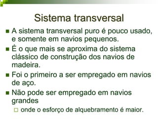 Sistema transversalSistema transversal
A sistema transversal puro é pouco usado,
e somente em navios pequenos.
É o que mais se aproxima do sistema
clássico de construção dos navios de
madeira.
Foi o primeiro a ser empregado em navios
de aço.
Não pode ser empregado em navios
grandes
onde o esforço de alquebramento é maior.
 