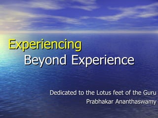Experiencing   Beyond  Experience Dedicated to the Lotus feet of the Guru Prabhakar Ananthaswamy 