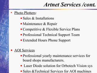 Artnet Services /cont.
• Photo Plotters:
• Sales & Installations
• Maintenance & Repair
• Competitive & Flexible Service Plans
• Professional Technical Support Team
• Extended Hours Phone Support
• AOI Services
• Professional yearly maintenance services for
board shops manufacturers.
• Laser Diode solution for Orbotech Vision sys
• Sales &Technical Services for AOI machines
 