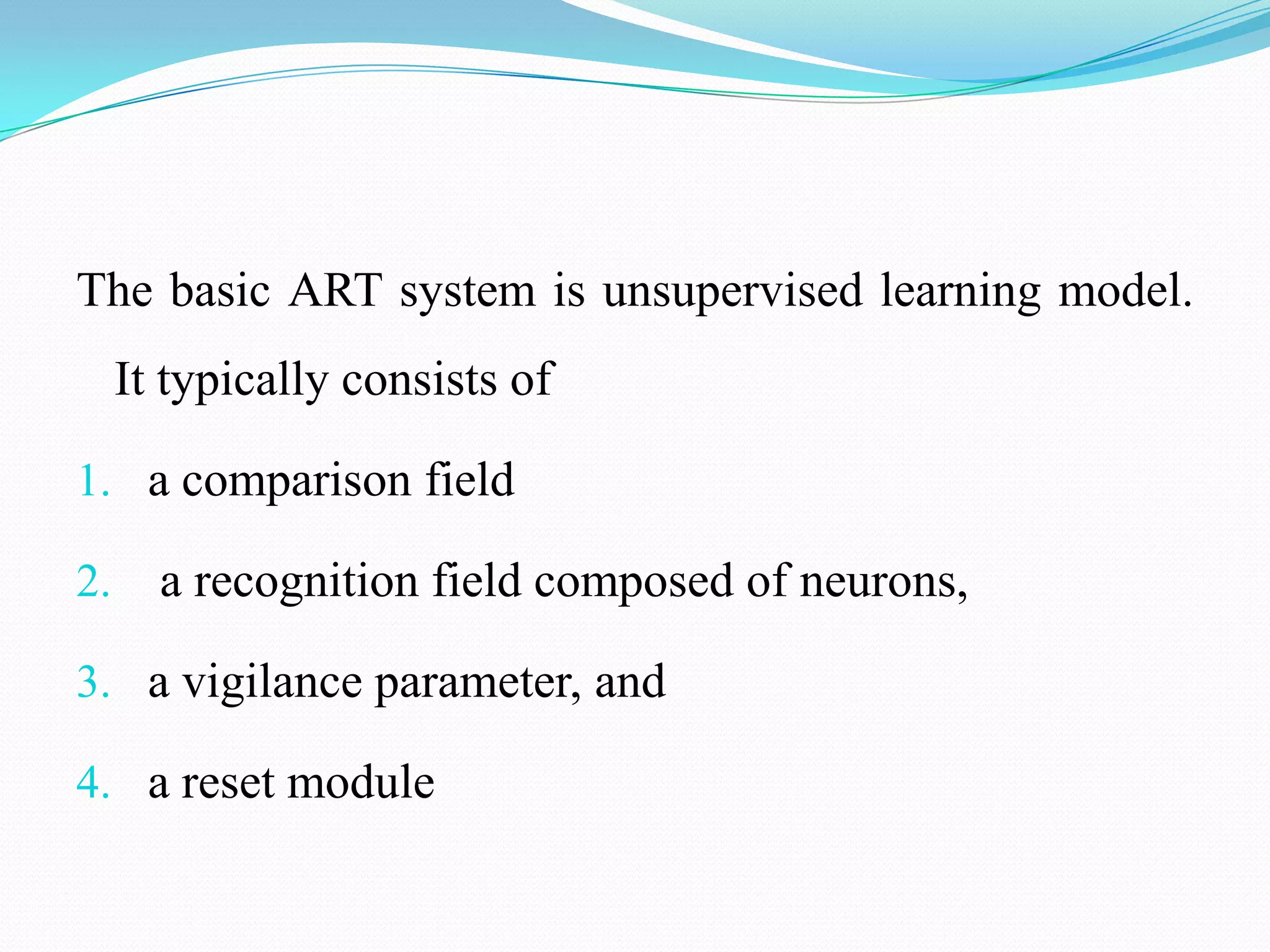 The basic ART system is unsupervised learning model.
It typically consists of
1. a comparison field
2. a recognition field composed of neurons,
3. a vigilance parameter, and
4. a reset module
 