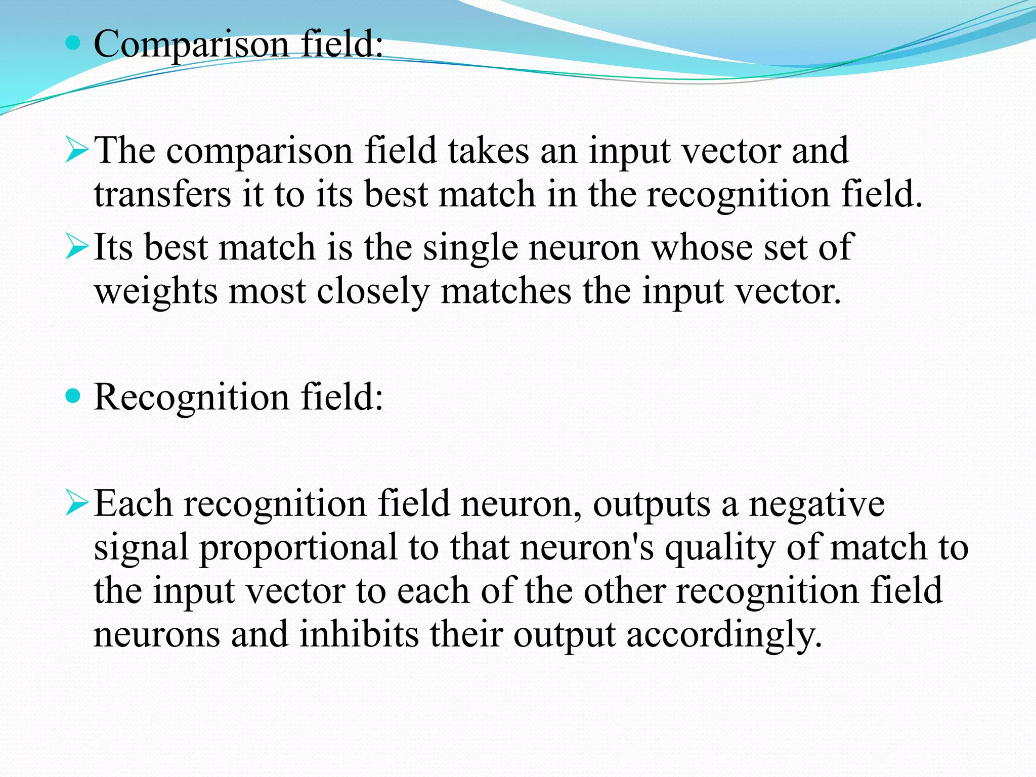  Comparison field:
The comparison field takes an input vector and
transfers it to its best match in the recognition field.
Its best match is the single neuron whose set of
weights most closely matches the input vector.
 Recognition field:
Each recognition field neuron, outputs a negative
signal proportional to that neuron's quality of match to
the input vector to each of the other recognition field
neurons and inhibits their output accordingly.
 