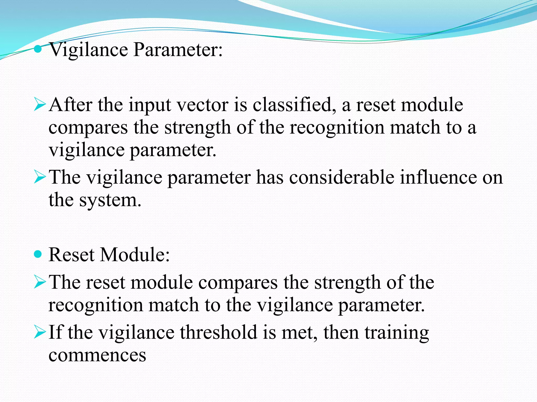  Vigilance Parameter:
After the input vector is classified, a reset module
compares the strength of the recognition match to a
vigilance parameter.
The vigilance parameter has considerable influence on
the system.
 Reset Module:
The reset module compares the strength of the
recognition match to the vigilance parameter.
If the vigilance threshold is met, then training
commences
 