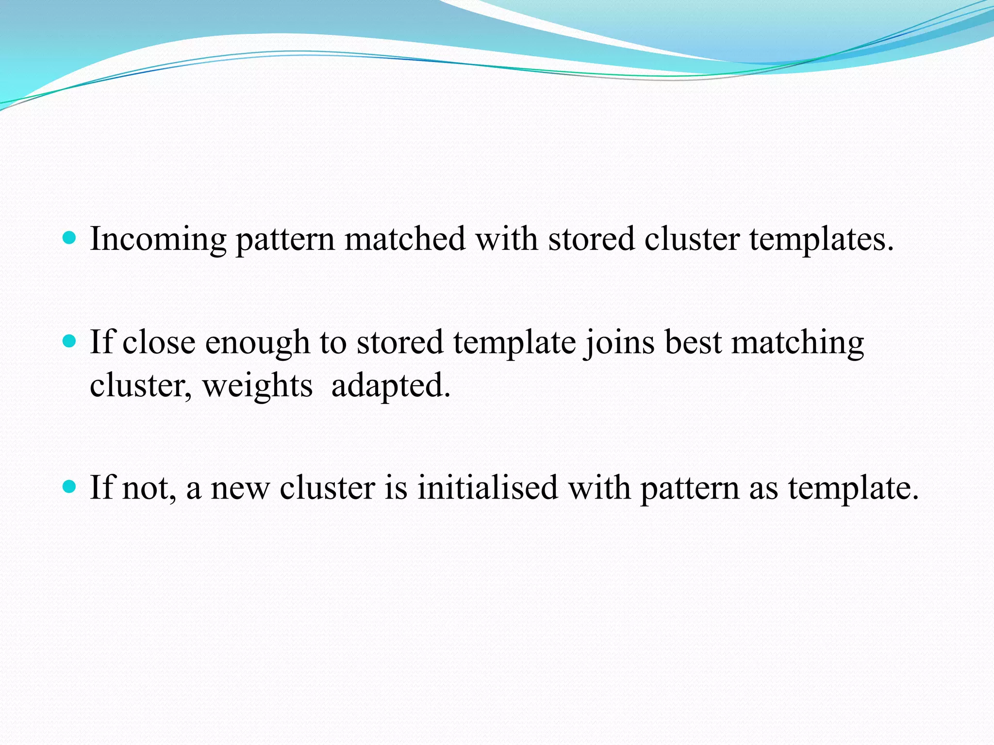  Incoming pattern matched with stored cluster templates.
 If close enough to stored template joins best matching
cluster, weights adapted.
 If not, a new cluster is initialised with pattern as template.
 