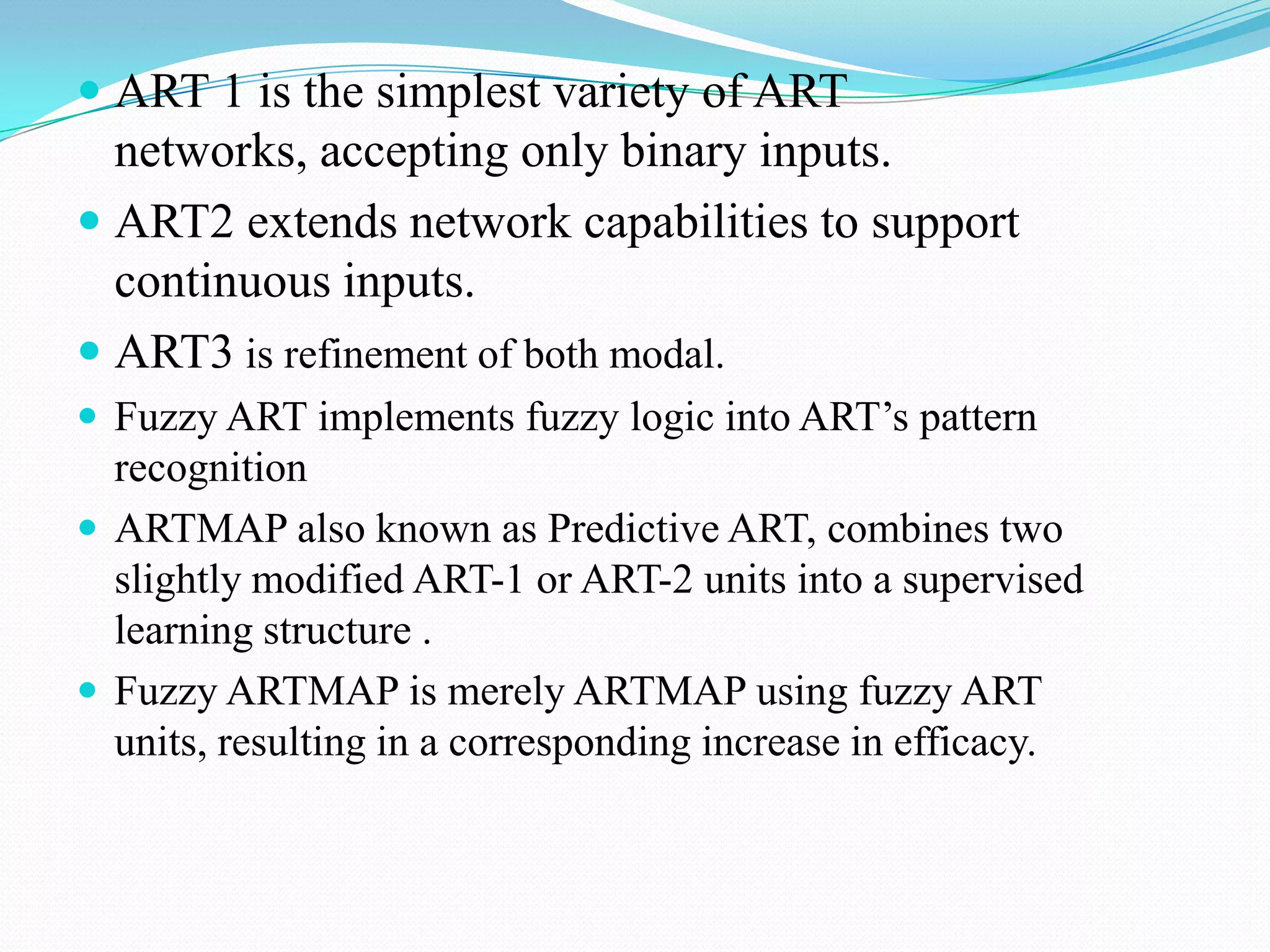  ART 1 is the simplest variety of ART
networks, accepting only binary inputs.
 ART2 extends network capabilities to support
continuous inputs.
 ART3 is refinement of both modal.
 Fuzzy ART implements fuzzy logic into ART’s pattern
recognition
 ARTMAP also known as Predictive ART, combines two
slightly modified ART-1 or ART-2 units into a supervised
learning structure .
 Fuzzy ARTMAP is merely ARTMAP using fuzzy ART
units, resulting in a corresponding increase in efficacy.
 