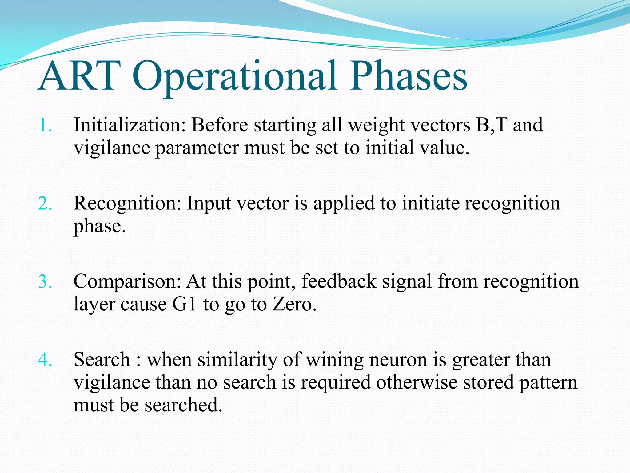 ART Operational Phases
1. Initialization: Before starting all weight vectors B,T and
vigilance parameter must be set to initial value.
2. Recognition: Input vector is applied to initiate recognition
phase.
3. Comparison: At this point, feedback signal from recognition
layer cause G1 to go to Zero.
4. Search : when similarity of wining neuron is greater than
vigilance than no search is required otherwise stored pattern
must be searched.
 