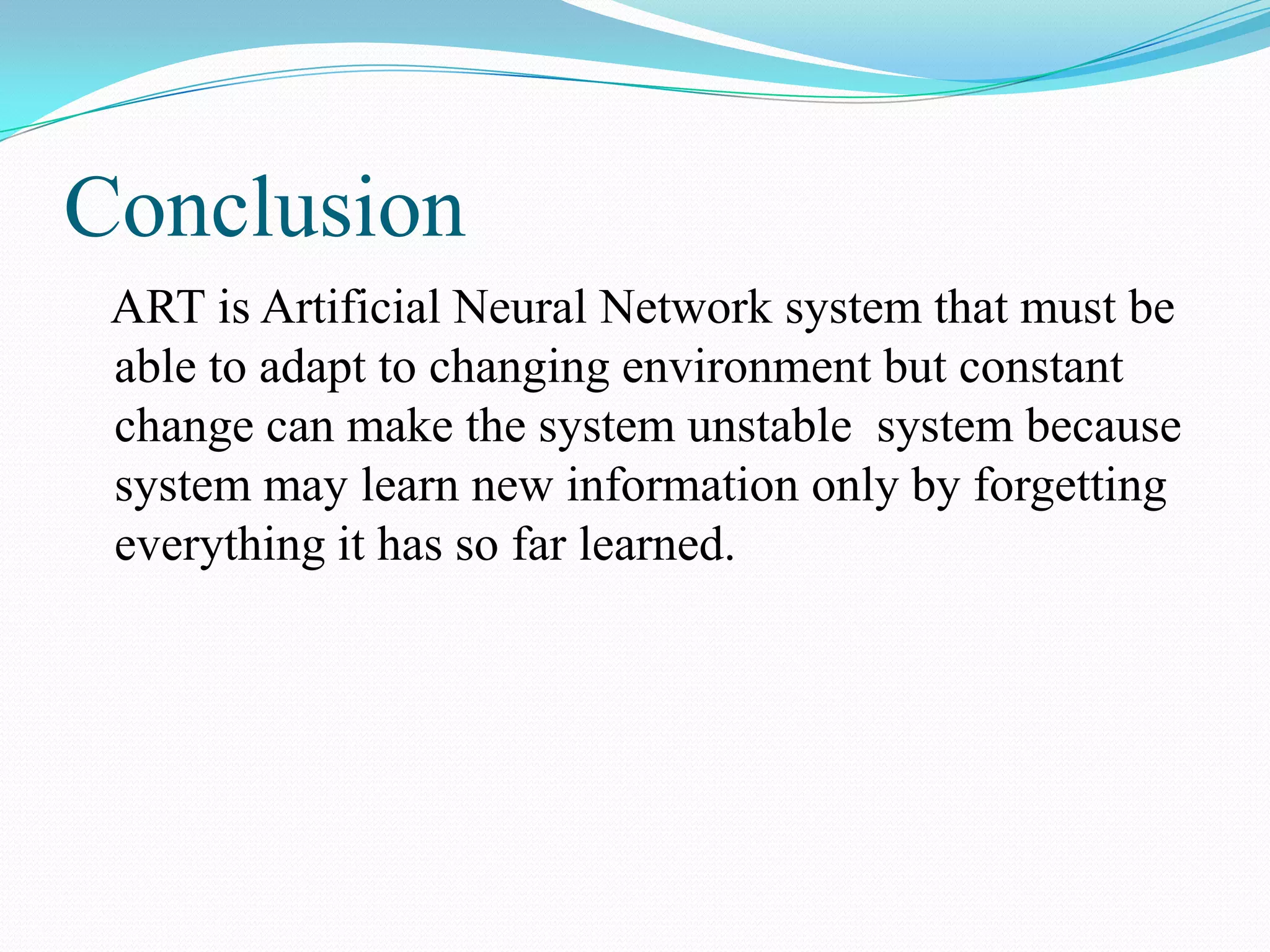 Conclusion
ART is Artificial Neural Network system that must be
able to adapt to changing environment but constant
change can make the system unstable system because
system may learn new information only by forgetting
everything it has so far learned.
 