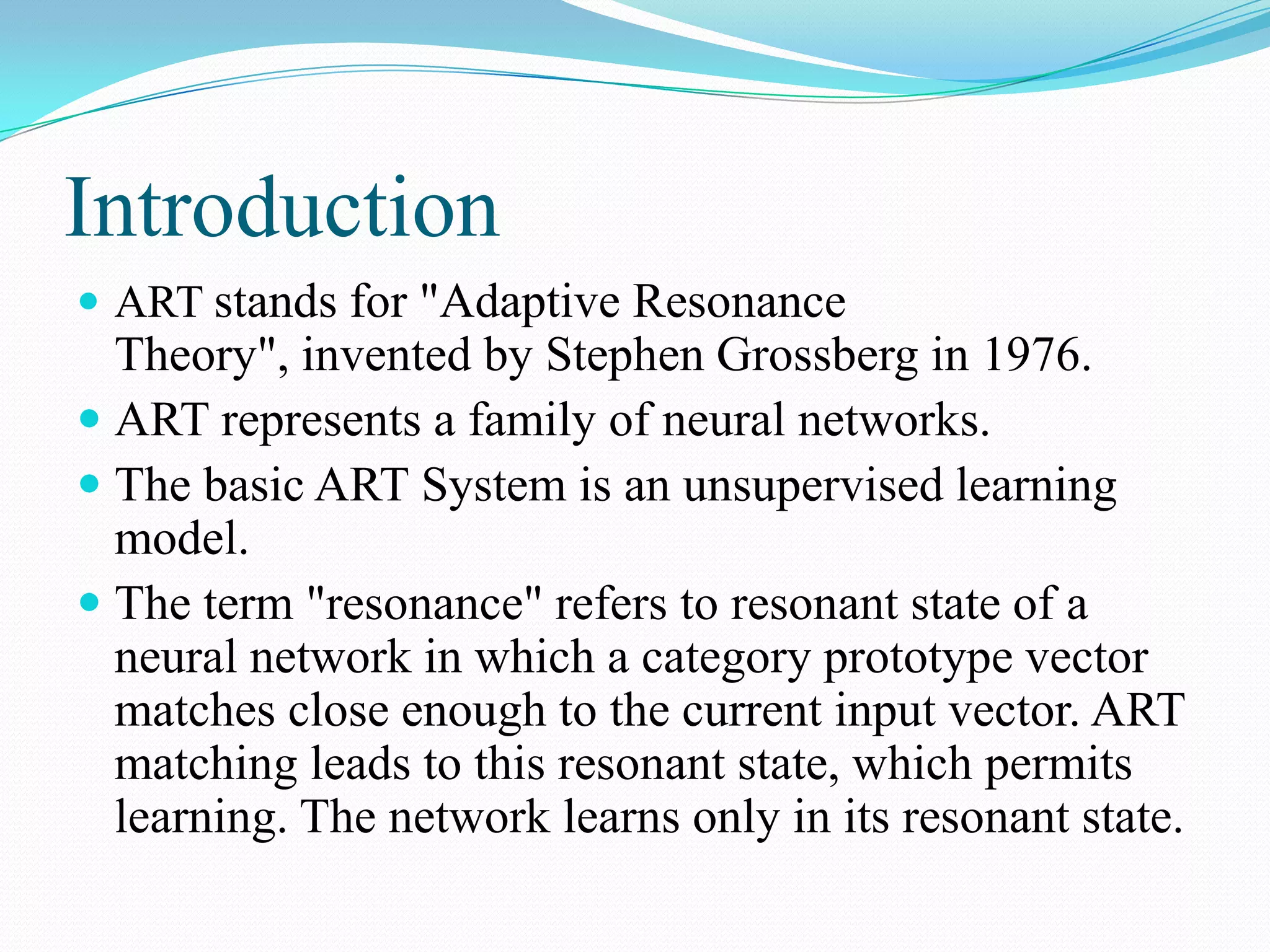Introduction
 ART stands for "Adaptive Resonance
Theory", invented by Stephen Grossberg in 1976.
 ART represents a family of neural networks.
 The basic ART System is an unsupervised learning
model.
 The term "resonance" refers to resonant state of a
neural network in which a category prototype vector
matches close enough to the current input vector. ART
matching leads to this resonant state, which permits
learning. The network learns only in its resonant state.
 
