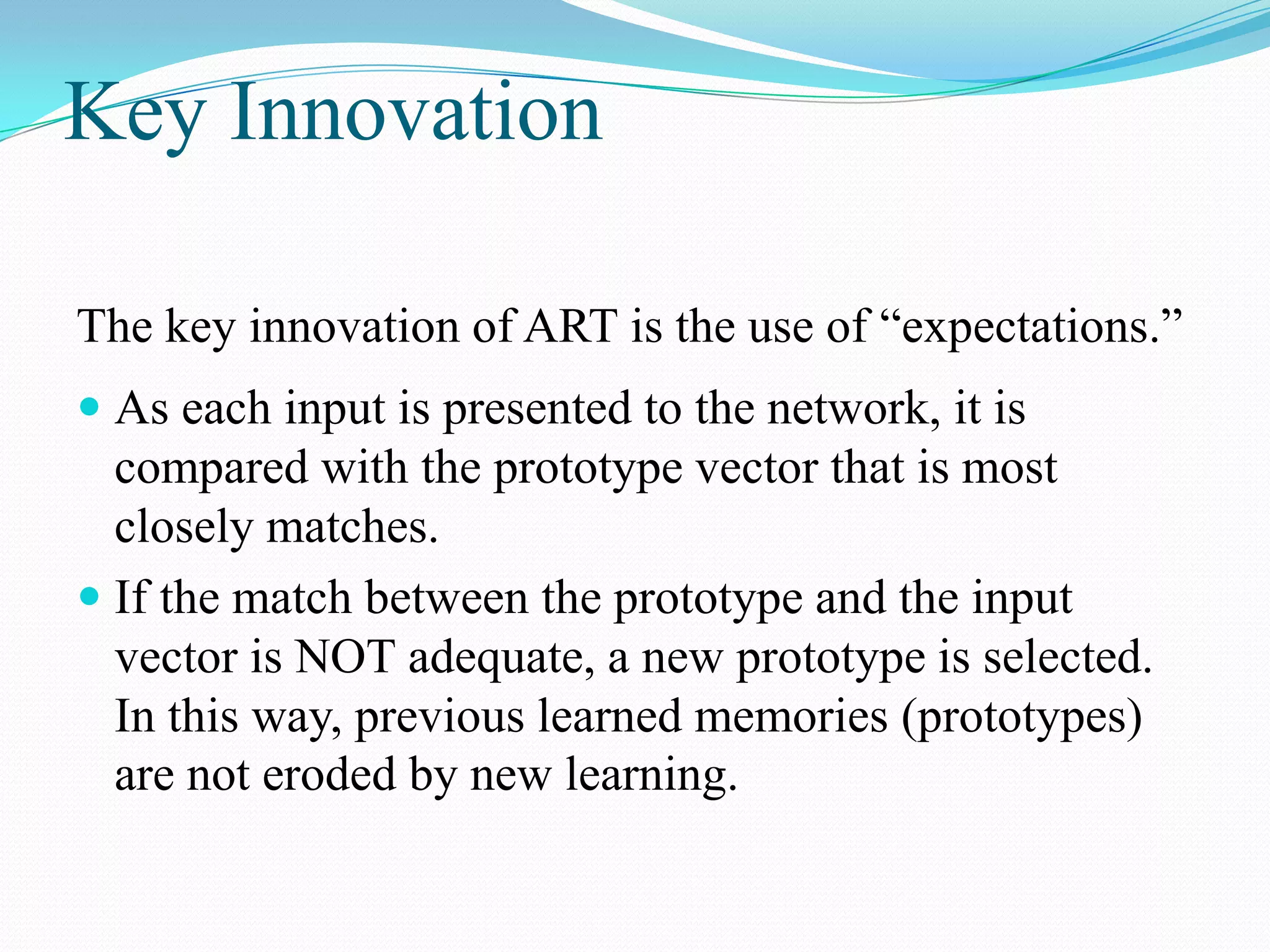 Key Innovation
The key innovation of ART is the use of “expectations.”
 As each input is presented to the network, it is
compared with the prototype vector that is most
closely matches.
 If the match between the prototype and the input
vector is NOT adequate, a new prototype is selected.
In this way, previous learned memories (prototypes)
are not eroded by new learning.
 
