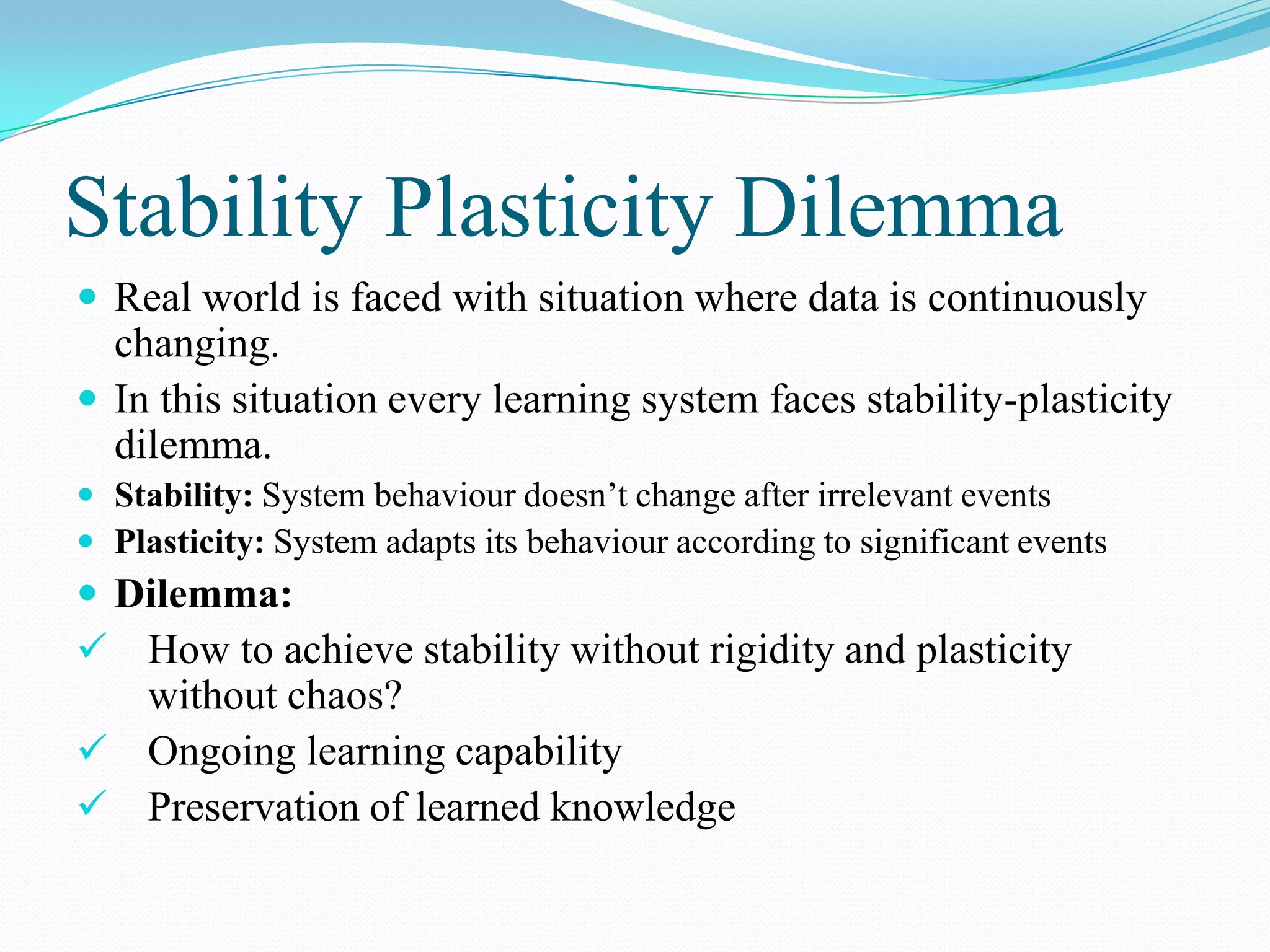 Stability Plasticity Dilemma
 Real world is faced with situation where data is continuously
changing.
 In this situation every learning system faces stability-plasticity
dilemma.
 Stability: System behaviour doesn’t change after irrelevant events
 Plasticity: System adapts its behaviour according to significant events
 Dilemma:
 How to achieve stability without rigidity and plasticity
without chaos?
 Ongoing learning capability
 Preservation of learned knowledge
 