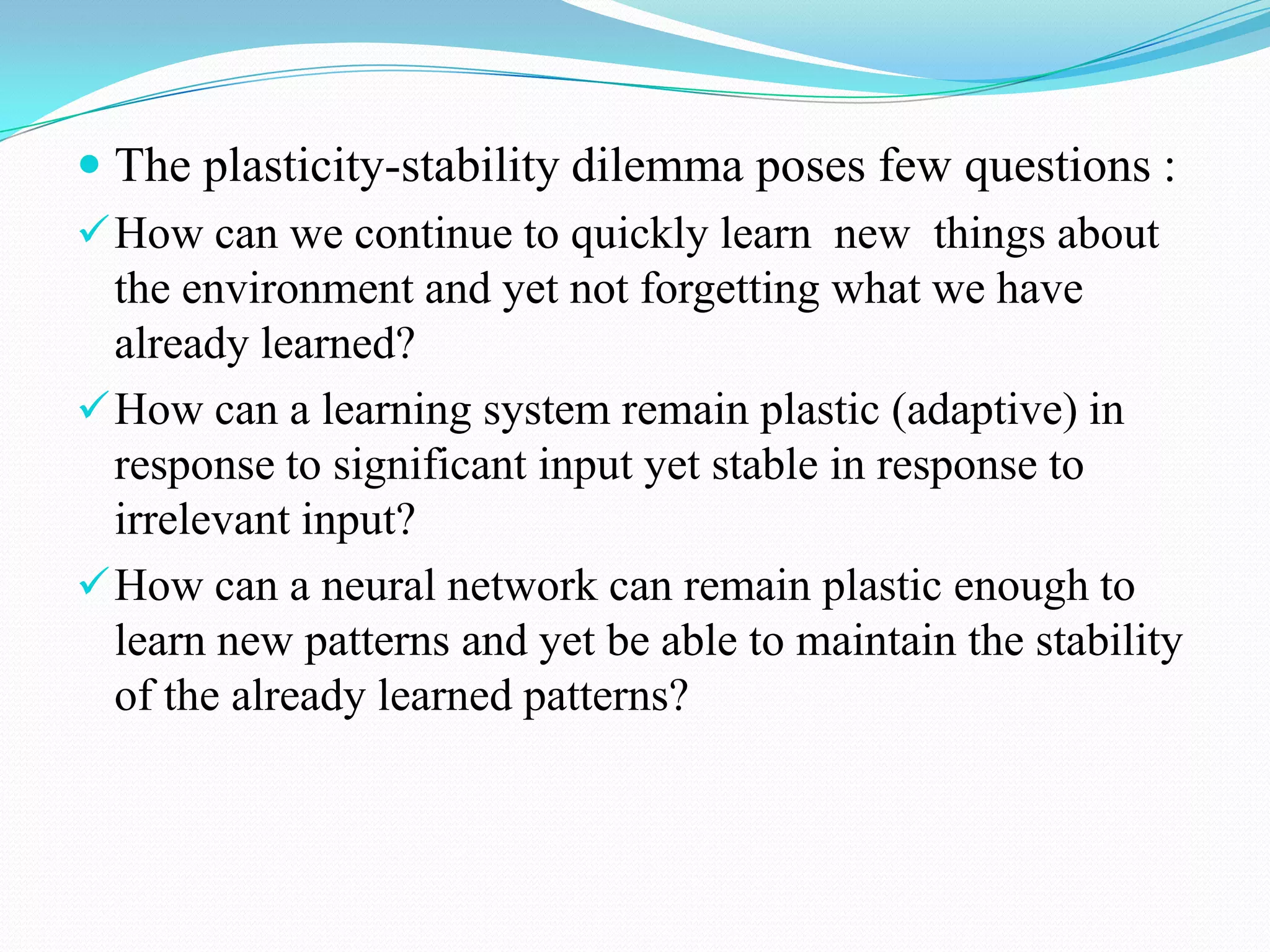  The plasticity-stability dilemma poses few questions :
How can we continue to quickly learn new things about
the environment and yet not forgetting what we have
already learned?
How can a learning system remain plastic (adaptive) in
response to significant input yet stable in response to
irrelevant input?
How can a neural network can remain plastic enough to
learn new patterns and yet be able to maintain the stability
of the already learned patterns?
 