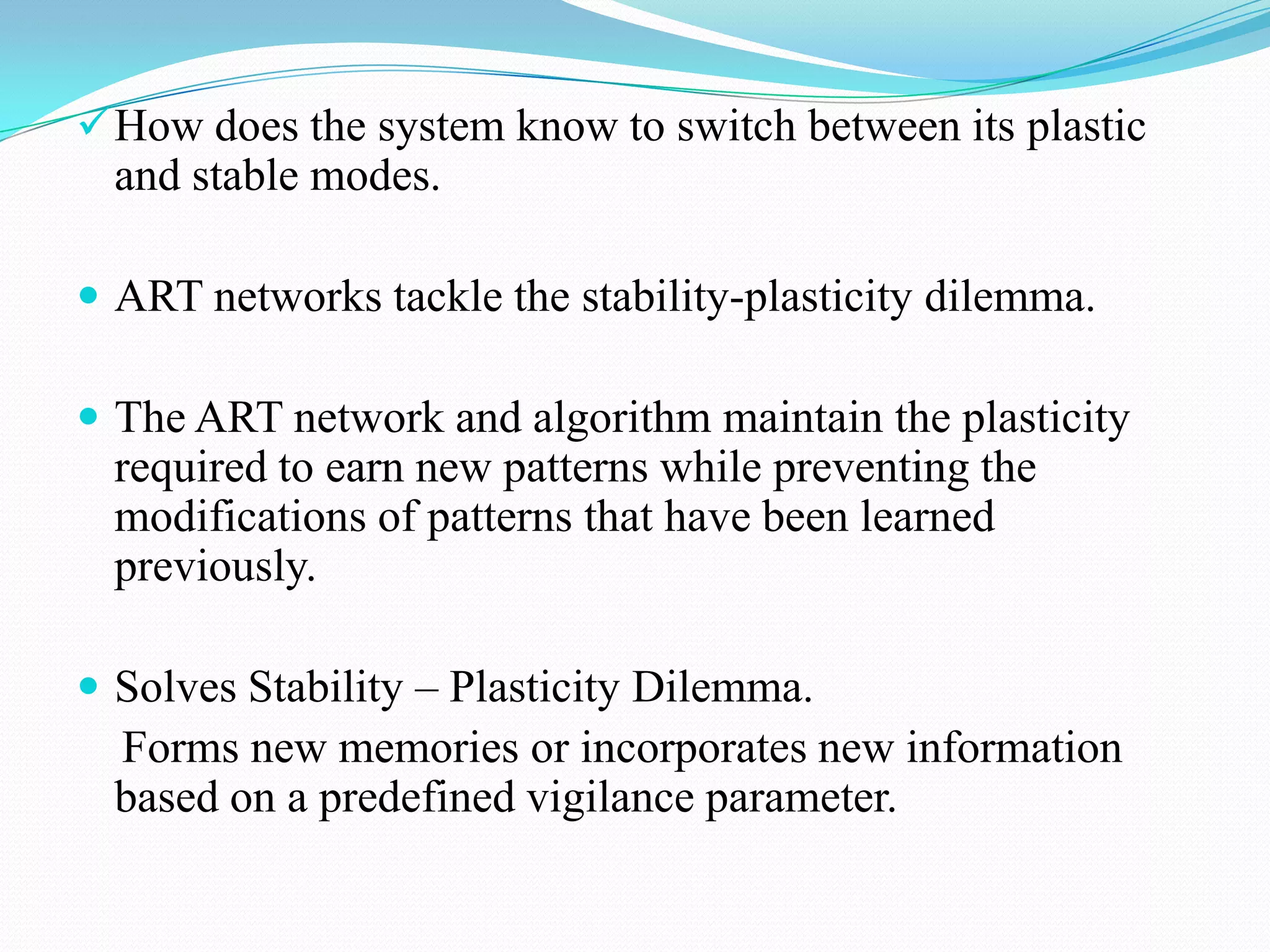 How does the system know to switch between its plastic
and stable modes.
 ART networks tackle the stability-plasticity dilemma.
 The ART network and algorithm maintain the plasticity
required to earn new patterns while preventing the
modifications of patterns that have been learned
previously.
 Solves Stability – Plasticity Dilemma.
Forms new memories or incorporates new information
based on a predefined vigilance parameter.
 