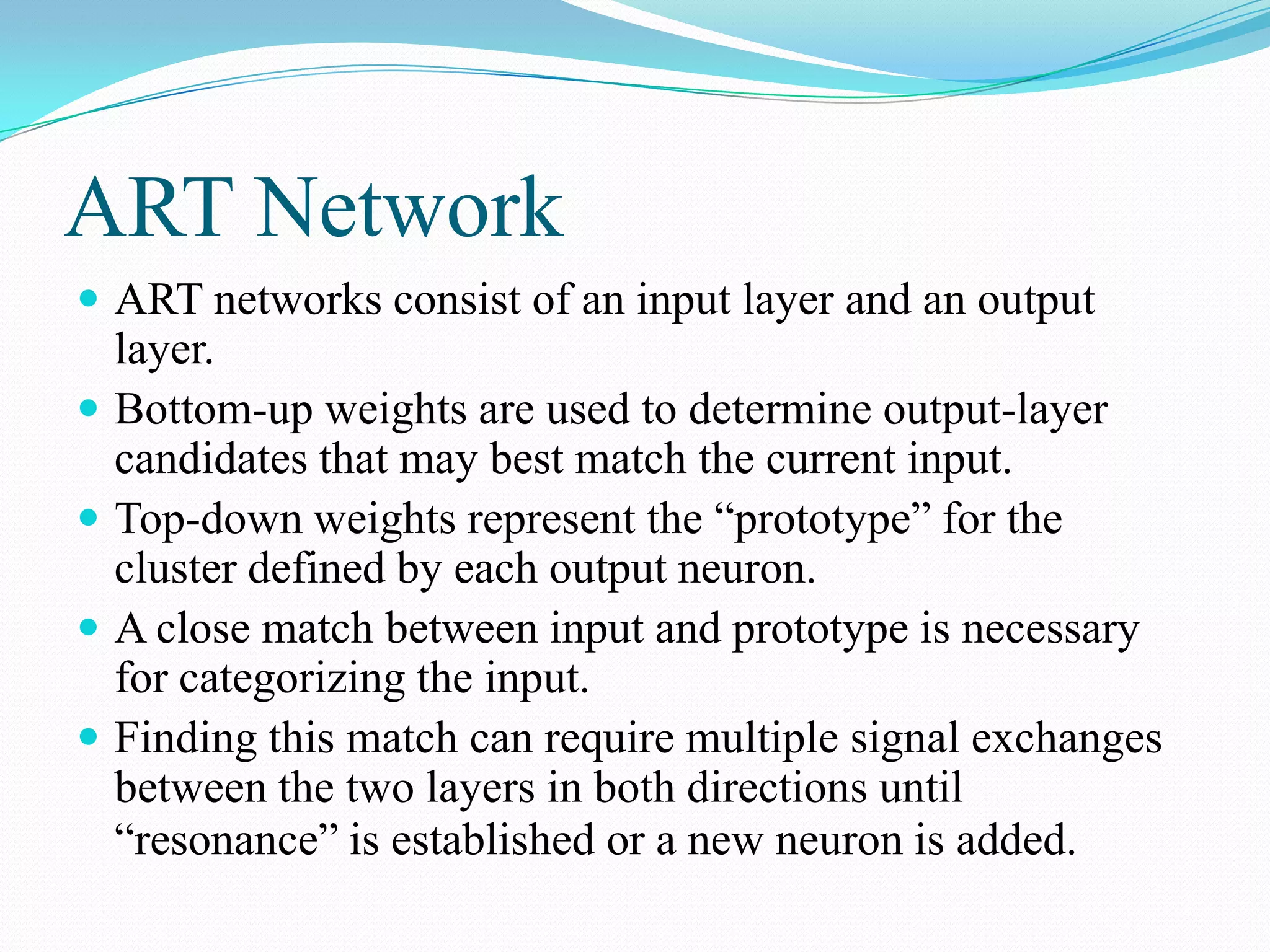 ART Network
 ART networks consist of an input layer and an output
layer.
 Bottom-up weights are used to determine output-layer
candidates that may best match the current input.
 Top-down weights represent the “prototype” for the
cluster defined by each output neuron.
 A close match between input and prototype is necessary
for categorizing the input.
 Finding this match can require multiple signal exchanges
between the two layers in both directions until
“resonance” is established or a new neuron is added.
 