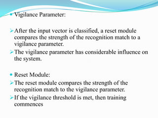  Vigilance Parameter:
After the input vector is classified, a reset module
compares the strength of the recognition match to a
vigilance parameter.
The vigilance parameter has considerable influence on
the system.
 Reset Module:
The reset module compares the strength of the
recognition match to the vigilance parameter.
If the vigilance threshold is met, then training
commences
 