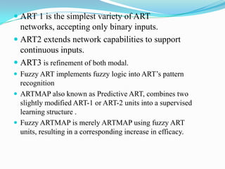  ART 1 is the simplest variety of ART
networks, accepting only binary inputs.
 ART2 extends network capabilities to support
continuous inputs.
 ART3 is refinement of both modal.
 Fuzzy ART implements fuzzy logic into ART’s pattern
recognition
 ARTMAP also known as Predictive ART, combines two
slightly modified ART-1 or ART-2 units into a supervised
learning structure .
 Fuzzy ARTMAP is merely ARTMAP using fuzzy ART
units, resulting in a corresponding increase in efficacy.
 