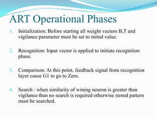 ART Operational Phases
1. Initialization: Before starting all weight vectors B,T and
vigilance parameter must be set to initial value.
2. Recognition: Input vector is applied to initiate recognition
phase.
3. Comparison: At this point, feedback signal from recognition
layer cause G1 to go to Zero.
4. Search : when similarity of wining neuron is greater than
vigilance than no search is required otherwise stored pattern
must be searched.
 