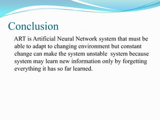 Conclusion
ART is Artificial Neural Network system that must be
able to adapt to changing environment but constant
change can make the system unstable system because
system may learn new information only by forgetting
everything it has so far learned.
 