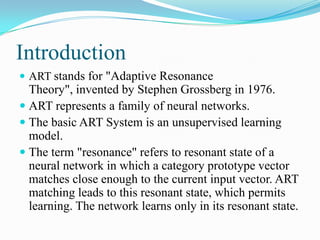Introduction
 ART stands for "Adaptive Resonance
Theory", invented by Stephen Grossberg in 1976.
 ART represents a family of neural networks.
 The basic ART System is an unsupervised learning
model.
 The term "resonance" refers to resonant state of a
neural network in which a category prototype vector
matches close enough to the current input vector. ART
matching leads to this resonant state, which permits
learning. The network learns only in its resonant state.
 