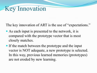 Key Innovation
The key innovation of ART is the use of “expectations.”
 As each input is presented to the network, it is
compared with the prototype vector that is most
closely matches.
 If the match between the prototype and the input
vector is NOT adequate, a new prototype is selected.
In this way, previous learned memories (prototypes)
are not eroded by new learning.
 