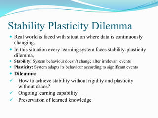 Stability Plasticity Dilemma
 Real world is faced with situation where data is continuously
changing.
 In this situation every learning system faces stability-plasticity
dilemma.
 Stability: System behaviour doesn’t change after irrelevant events
 Plasticity: System adapts its behaviour according to significant events
 Dilemma:
 How to achieve stability without rigidity and plasticity
without chaos?
 Ongoing learning capability
 Preservation of learned knowledge
 