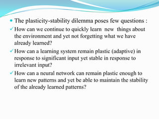  The plasticity-stability dilemma poses few questions :
How can we continue to quickly learn new things about
the environment and yet not forgetting what we have
already learned?
How can a learning system remain plastic (adaptive) in
response to significant input yet stable in response to
irrelevant input?
How can a neural network can remain plastic enough to
learn new patterns and yet be able to maintain the stability
of the already learned patterns?
 