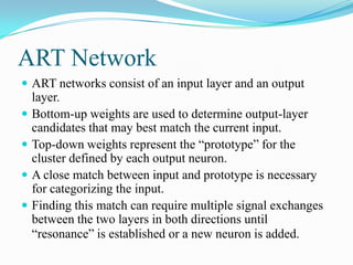 ART Network
 ART networks consist of an input layer and an output
layer.
 Bottom-up weights are used to determine output-layer
candidates that may best match the current input.
 Top-down weights represent the “prototype” for the
cluster defined by each output neuron.
 A close match between input and prototype is necessary
for categorizing the input.
 Finding this match can require multiple signal exchanges
between the two layers in both directions until
“resonance” is established or a new neuron is added.
 