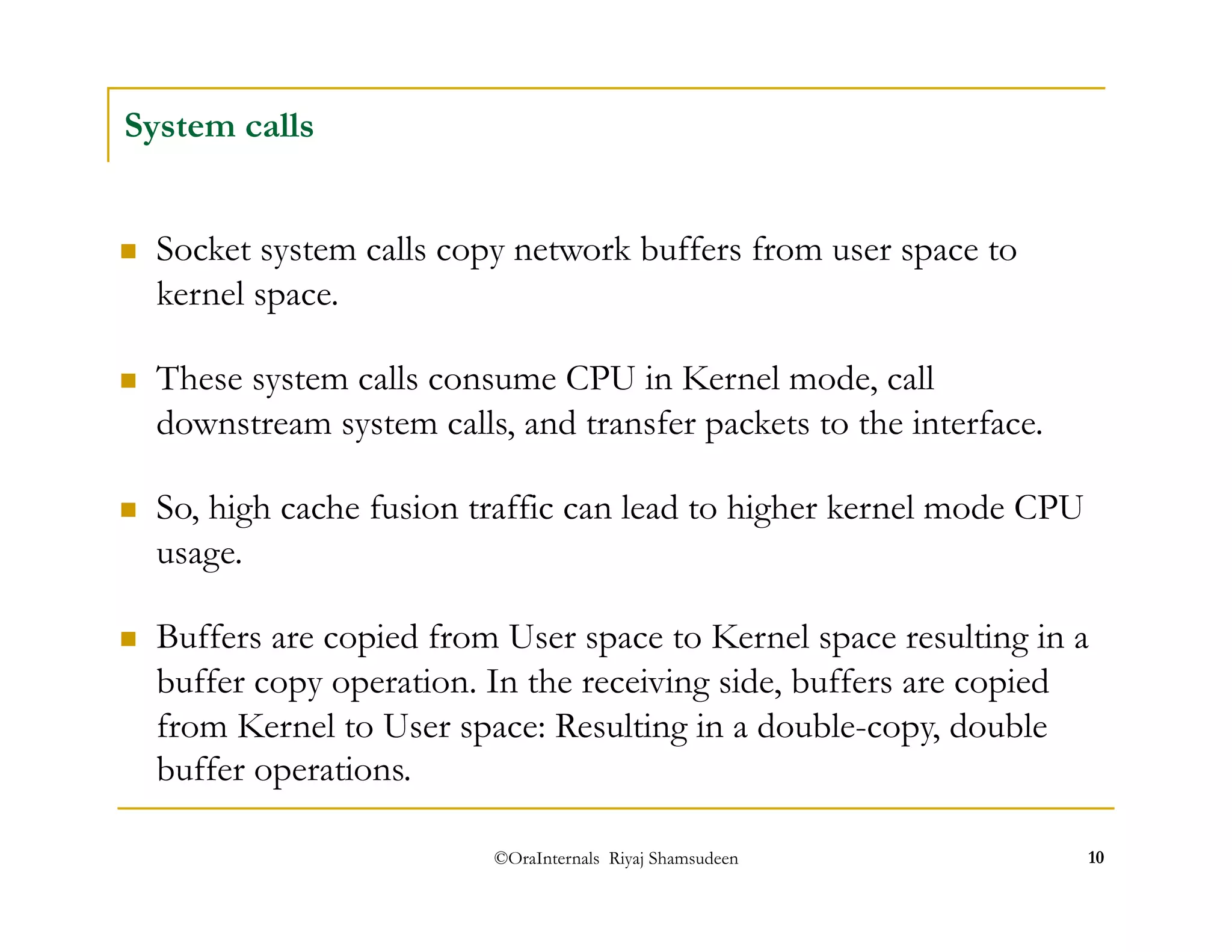  These system calls consume CPU in Kernel mode, call 
downstream system calls, and transfer packets to the interface. 
©OraInternals Riyaj Shamsudeen 10 
System calls 
 Socket system calls copy network buffers from user space to 
kernel space. 
 So, high cache fusion traffic can lead to higher kernel mode CPU 
usage. 
 Buffers are copied from User space to Kernel space resulting in a 
buffer copy operation. In the receiving side, buffers are copied 
from Kernel to User space: Resulting in a double-copy, double 
buffer operations. 
 