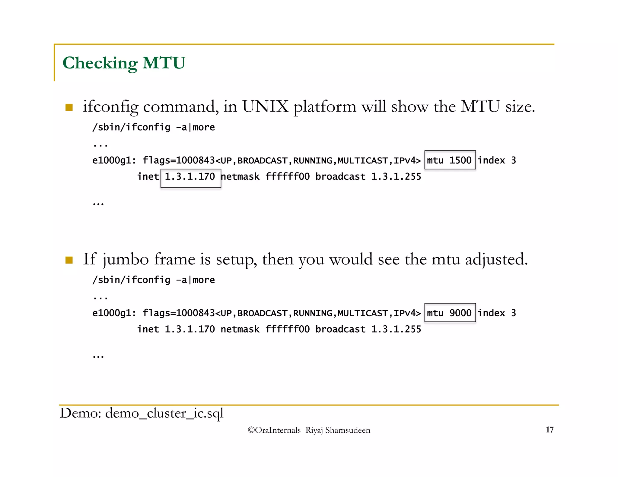  If jumbo frame is setup, then you would see the mtu adjusted. 
/sbin/ifconfig –a|more 
... 
e1000g1: flags=1000843<UP,BROADCAST,RUNNING,MULTICAST,IPv4> mtu 9000 index 3 
inet 1.3.1.170 netmask ffffff00 broadcast 1.3.1.255 
©OraInternals Riyaj Shamsudeen 17 
Checking MTU 
 ifconfig command, in UNIX platform will show the MTU size. 
/sbin/ifconfig –a|more 
... 
e1000g1: flags=1000843<UP,BROADCAST,RUNNING,MULTICAST,IPv4> mtu 1500 index 3 
inet 1.3.1.170 netmask ffffff00 broadcast 1.3.1.255 
... 
... 
Demo: demo_cluster_ic.sql 
 