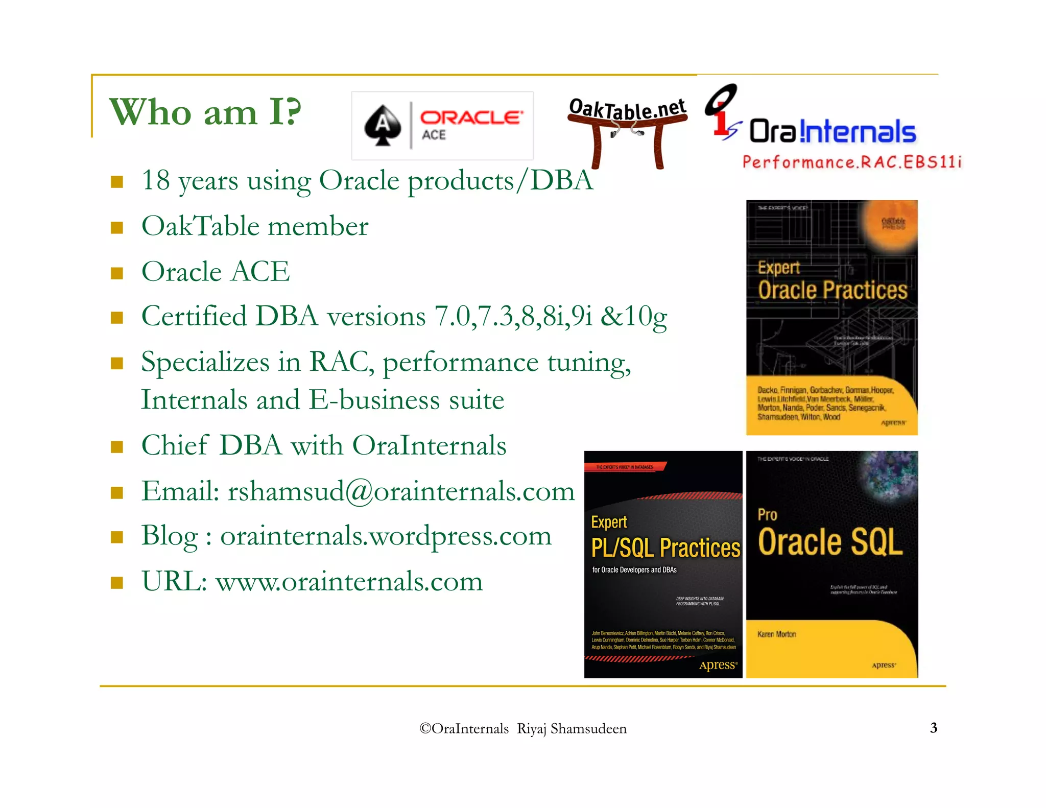 ©OraInternals Riyaj Shamsudeen 3 
Who am I? 
 18 years using Oracle products/DBA 
 OakTable member 
 Oracle ACE 
 Certified DBA versions 7.0,7.3,8,8i,9i &10g 
 Specializes in RAC, performance tuning, 
Internals and E-business suite 
 Chief DBA with OraInternals 
 Email: rshamsud@orainternals.com 
 Blog : orainternals.wordpress.com 
 URL: www.orainternals.com 
 