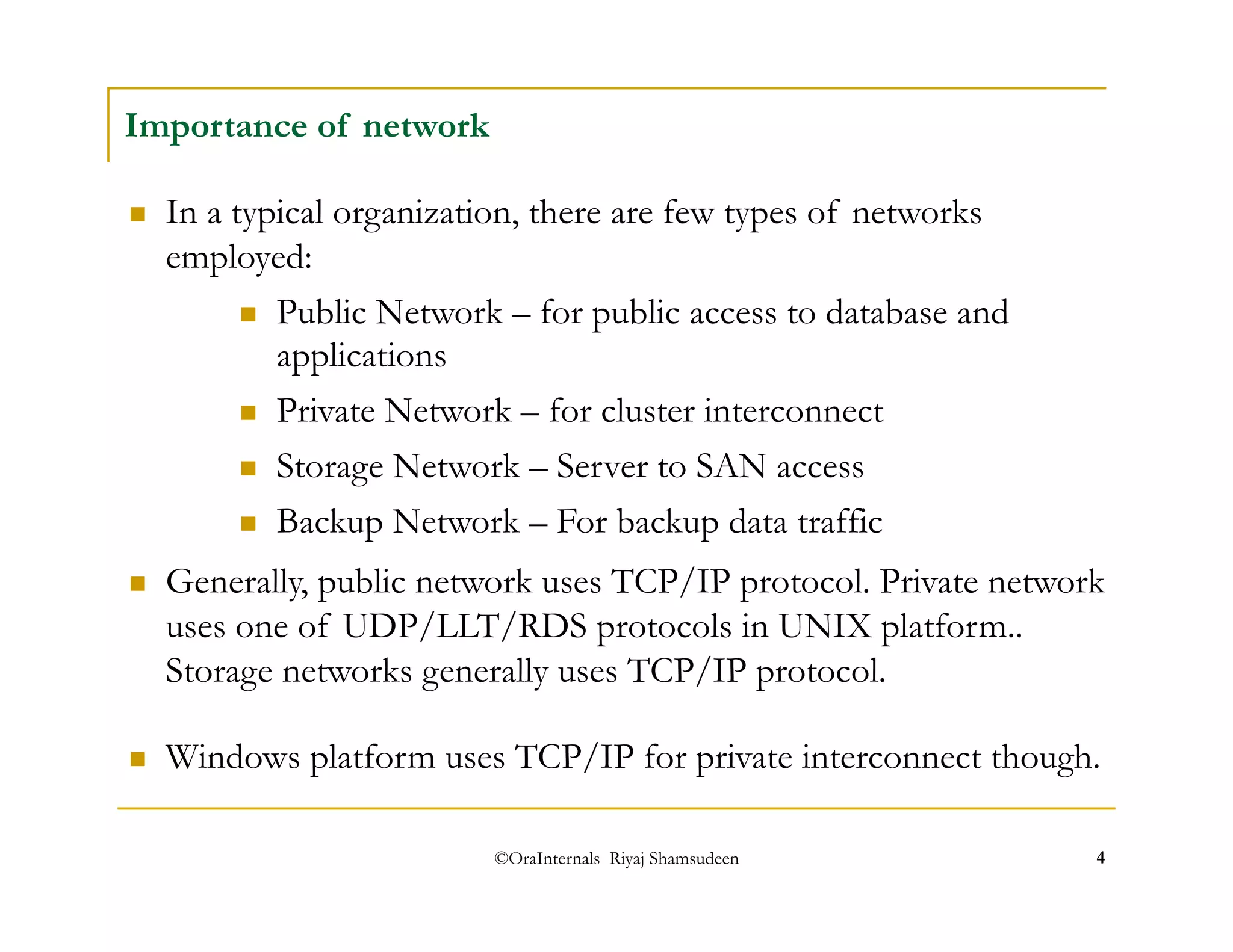 ©OraInternals Riyaj Shamsudeen 4 
Importance of network 
 In a typical organization, there are few types of networks 
employed: 
 Public Network – for public access to database and 
applications 
 Private Network – for cluster interconnect 
 Storage Network – Server to SAN access 
 Backup Network – For backup data traffic 
 Generally, public network uses TCP/IP protocol. Private network 
uses one of UDP/LLT/RDS protocols in UNIX platform.. 
Storage networks generally uses TCP/IP protocol. 
 Windows platform uses TCP/IP for private interconnect though. 
 