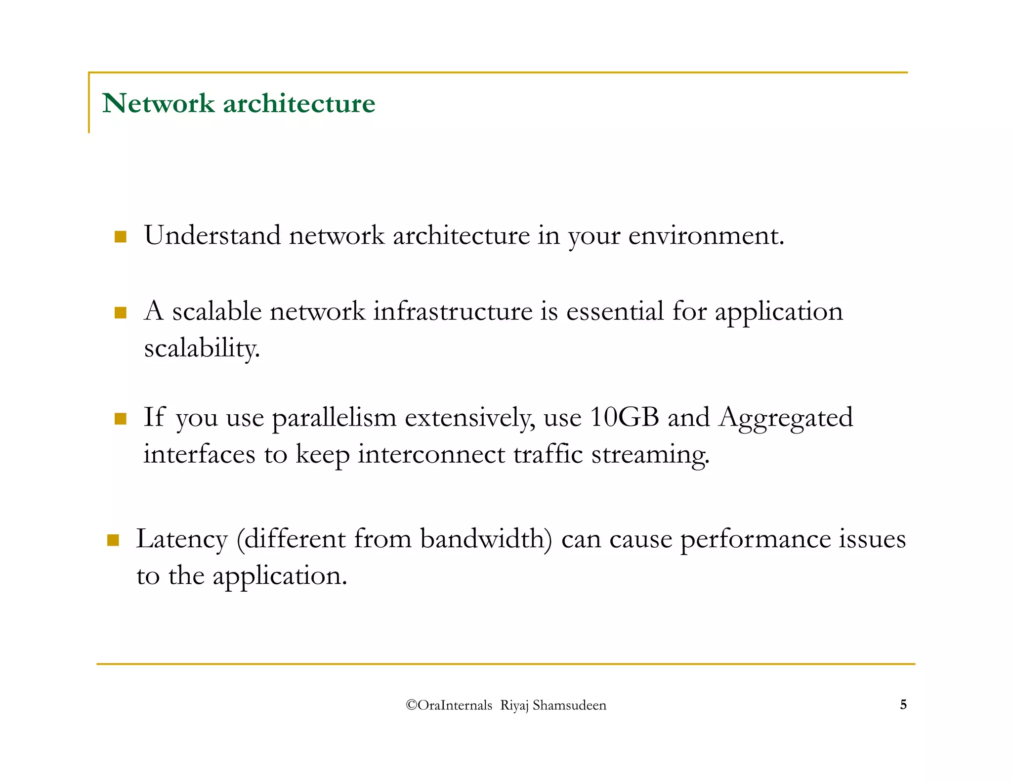 ©OraInternals Riyaj Shamsudeen 5 
Network architecture 
 Understand network architecture in your environment. 
 A scalable network infrastructure is essential for application 
scalability. 
 If you use parallelism extensively, use 10GB and Aggregated 
interfaces to keep interconnect traffic streaming. 
 Latency (different from bandwidth) can cause performance issues 
to the application. 
 