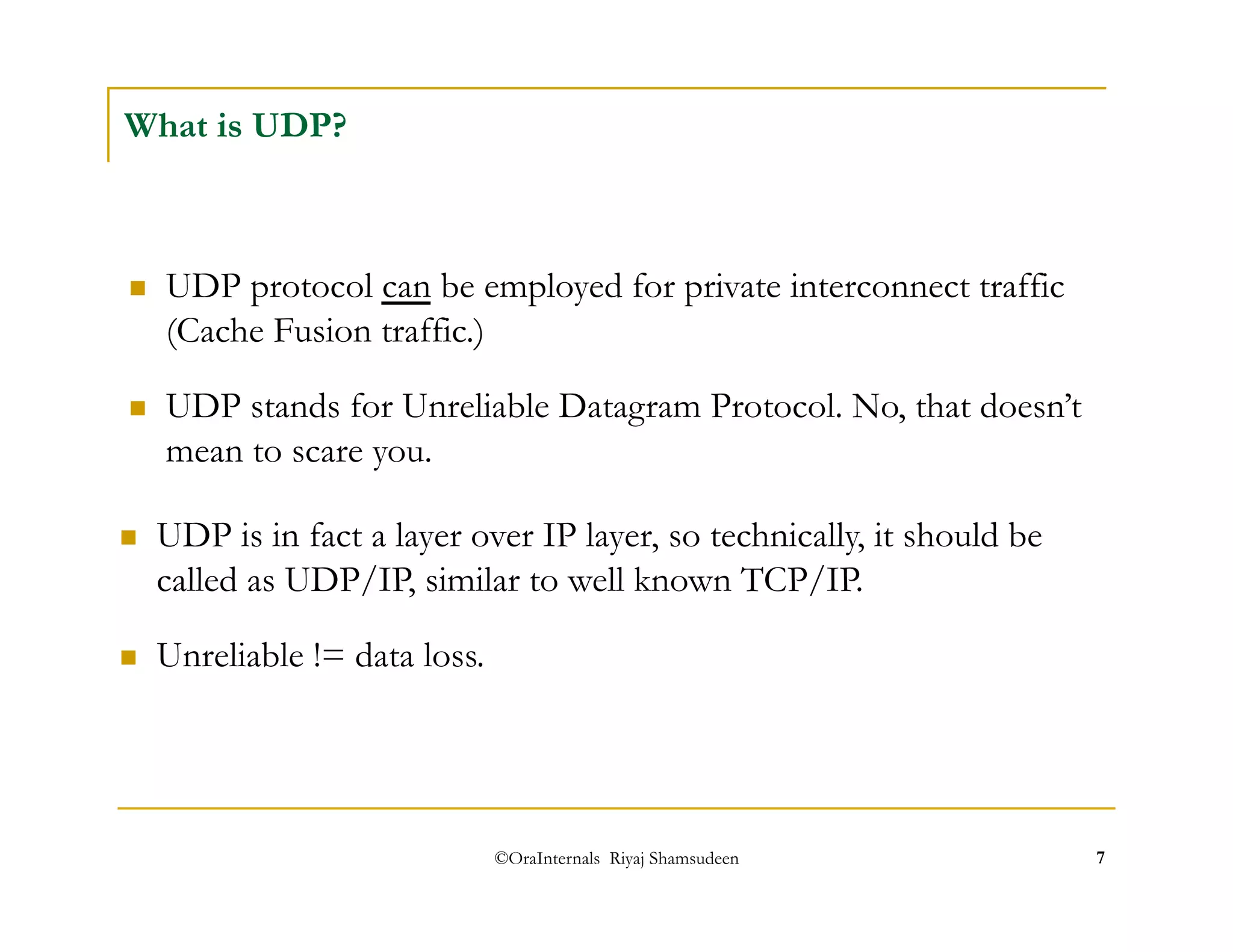  UDP stands for Unreliable Datagram Protocol. No, that doesn’t 
mean to scare you. 
©OraInternals Riyaj Shamsudeen 7 
What is UDP? 
 UDP protocol can be employed for private interconnect traffic 
(Cache Fusion traffic.) 
 UDP is in fact a layer over IP layer, so technically, it should be 
called as UDP/IP, similar to well known TCP/IP. 
 Unreliable != data loss. 
 