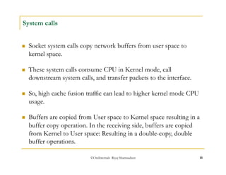  These system calls consume CPU in Kernel mode, call 
downstream system calls, and transfer packets to the interface. 
©OraInternals Riyaj Shamsudeen 10 
System calls 
 Socket system calls copy network buffers from user space to 
kernel space. 
 So, high cache fusion traffic can lead to higher kernel mode CPU 
usage. 
 Buffers are copied from User space to Kernel space resulting in a 
buffer copy operation. In the receiving side, buffers are copied 
from Kernel to User space: Resulting in a double-copy, double 
buffer operations. 
 