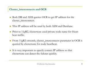 Cluster_interconnects and OCR 
 Both DB and ASM queries OCR to get IP address for the 
cluster_interconnect. 
 This IP address will be used by both ASM and Database. 
 Prior to 11gR2, clusterware used private node name for Heart 
beat traffic. 
 From 11gR2 onwards, cluster_interconnects parameter in OCR is 
queried by clusterware for node heartbeat. 
 It is very important to specify correct IP address so that 
clusterware can detect the failures quickly. 
©OraInternals Riyaj Shamsudeen 11 
 