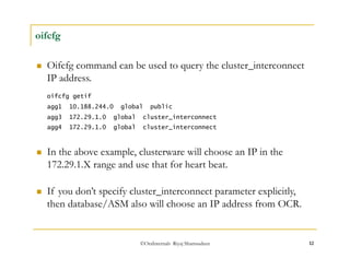 ©OraInternals Riyaj Shamsudeen 12 
oifcfg 
 Oifcfg command can be used to query the cluster_interconnect 
IP address. 
oifcfg getif 
agg1 10.188.244.0 global public 
agg3 172.29.1.0 global cluster_interconnect 
agg4 172.29.1.0 global cluster_interconnect 
 In the above example, clusterware will choose an IP in the 
172.29.1.X range and use that for heart beat. 
 If you don’t specify cluster_interconnect parameter explicitly, 
then database/ASM also will choose an IP address from OCR. 
 