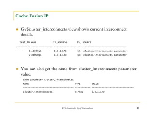 ©OraInternals Riyaj Shamsudeen 13 
Cache Fusion IP 
 Gv$cluster_interconnects view shows current interconnect 
details. 
INST_ID NAME IP_ADDRESS IS_ SOURCE 
---------- --------------- ---------------- --- ------------------------------- 
1 e1000g1 1.3.1.170 NO cluster_interconnects parameter 
2 e1000g1 1.3.1.180 NO cluster_interconnects parameter 
 You can also get the same from cluster_interconnects parameter 
value: 
Show parameter cluster_interconnects 
NAME TYPE VALUE 
------------------------------------ ----------- ------------------------------ 
cluster_interconnects string 1.3.1.170 
 