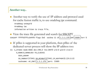 ©OraInternals Riyaj Shamsudeen 14 
Another way.. 
 Another way to verify the use of IP address and protocol used 
for cache fusion traffic is, to use oradebug ipc command. 
Oradebug setmypid 
Oradebug ipc 
Information written to trace file. 
 View the trace file generated and search for SSKXPT 
SSKGXPT fffffd7ffccb44f8 flags 0x0 sockno 11 IP 1.3.1.170 UDP 33689 lerr 0 
 If pfiles is supported in your platform, then pfiles of the 
dedicated server process will show the IP address too: 
11: S_IFSOCK mode:0666 dev:298,0 ino:28470 uid:0 gid:0 size:0 
O_RDWR|O_NONBLOCK FD_CLOEXEC 
SOCK_DGRAM 
SO_SNDBUF(57344),SO_RCVBUF(57344),IP_NEXTHOP(0.224.0.0) 
sockname: AF_INET 1.3.1.170 port: 33689 
 