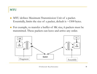 FG 
1 
©OraInternals Riyaj Shamsudeen 15 
MTU 
 MTU defines Maximum Transmission Unit of a packet. 
Essentially, limits the size of a packet, default is ~1500 bytes. 
 For example, to transfer a buffer of 8K size, 6 packets must be 
transmitted. These packets can leave and arrive any order. 
1 
2 
LMS 
8K 
buffer 
3 
4 
5 
6 
Fragment 
Switch 
2 
8K 
buffer 
3 
4 
5 
6 
Assembly 
 