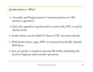  Since this operation is performed in system calls, CPU is used in 
Kernel mode. 
©OraInternals Riyaj Shamsudeen 16 
Jumbo frames – Why? 
 Assembly and Fragmentation of network packets are CPU 
intensive operations. 
 Jumbo frames can be helpful if there is CPU starvation already. 
 With Jumbo frame usage, MTU is increased beyond 8K, typically 
9000 bytes. 
 Just one packet is needed to transmit 8K buffer eliminating the 
need for fragment and assembly operations. 
 