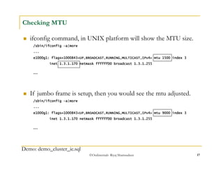  If jumbo frame is setup, then you would see the mtu adjusted. 
/sbin/ifconfig –a|more 
... 
e1000g1: flags=1000843<UP,BROADCAST,RUNNING,MULTICAST,IPv4> mtu 9000 index 3 
inet 1.3.1.170 netmask ffffff00 broadcast 1.3.1.255 
©OraInternals Riyaj Shamsudeen 17 
Checking MTU 
 ifconfig command, in UNIX platform will show the MTU size. 
/sbin/ifconfig –a|more 
... 
e1000g1: flags=1000843<UP,BROADCAST,RUNNING,MULTICAST,IPv4> mtu 1500 index 3 
inet 1.3.1.170 netmask ffffff00 broadcast 1.3.1.255 
... 
... 
Demo: demo_cluster_ic.sql 
 