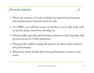 Network statistics …1 
 There are varieties of tools available for network performance 
and measurement from the network side. 
 As a DBA, you will have access to database server side tools such 
as netstat, ping, traceroute, ifconfig etc.. 
 Netstat utility provides performance counters at the interface and 
protocol level, in UNIX platforms. 
 Ping provides ability to ping the packets to other nodes and test 
the performance. 
 Traceroute prints details about the performance counter in the 
route. 
©OraInternals Riyaj Shamsudeen 19 
 