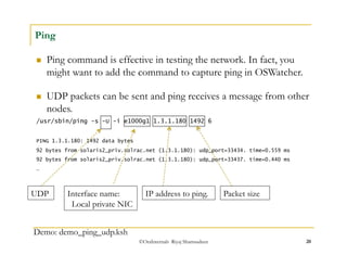  UDP packets can be sent and ping receives a message from other 
nodes. 
/usr/sbin/ping -s -U -i e1000g1 1.3.1.180 1492 6 
PING 1.3.1.180: 1492 data bytes 
92 bytes from solaris2_priv.solrac.net (1.3.1.180): udp_port=33434. time=0.559 ms 
92 bytes from solaris2_priv.solrac.net (1.3.1.180): udp_port=33437. time=0.440 ms 
… 
©OraInternals Riyaj Shamsudeen 20 
Ping 
 Ping command is effective in testing the network. In fact, you 
might want to add the command to capture ping in OSWatcher. 
UDP Interface name: 
Local private NIC 
Demo: demo_ping_udp.ksh 
IP address to ping. Packet size 
 