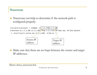 /usr/sbin/traceroute -i e1000g1 -s 1.3.1.170 1.3.1.180 
traceroute to 1.3.1.180 (1.3.1.180) from 1.3.1.170, 30 hops max, 40 byte packets 
1 solaris2_priv.solrac.net (1.3.1.180) 0.636 ms * * 
©OraInternals Riyaj Shamsudeen 21 
Traceroute 
 Traceroute can help to determine if the network path is 
configured properly. 
Source IP 
address 
Demo: demo_traceroute.ksh 
Target IP 
address 
 Make sure that there are no hops between the source and target 
IP addresses. 
 
