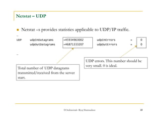 ©OraInternals Riyaj Shamsudeen 22 
Netstat – UDP 
 Netstat –s provides statistics applicable to UDP/IP traffic. 
… 
UDP udpInDatagrams =45934963002 udpInErrors = 0 
udpOutDatagrams =46871333207 udpOutErrors = 0 
… 
Total number of UDP datagrams 
transmitted/received from the server 
start. 
UDP errors. This number should be 
very small. 0 is ideal. 
 