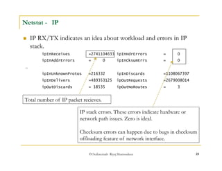 ©OraInternals Riyaj Shamsudeen 23 
Netstat - IP 
 IP RX/TX indicates an idea about workload and errors in IP 
stack. 
ipInReceives =2741104633 ipInHdrErrors = 0 
ipInAddrErrors = 0 ipInCksumErrs = 0 
… 
ipInUnknownProtos =216332 ipInDiscards =1108067397 
ipInDelivers =489353125 ipOutRequests =2679008014 
ipOutDiscards = 18535 ipOutNoRoutes = 3 
Total number of IP packet recieves. 
IP stack errors. These errors indicate hardware or 
network path issues. Zero is ideal. 
Checksum errors can happen due to bugs in checksum 
offloading feature of network interface. 
 