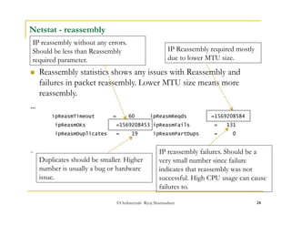 IP reassembly without any errors. 
Should be less than Reassembly 
required parameter. 
©OraInternals Riyaj Shamsudeen 24 
Netstat - reassembly 
 Reassembly statistics shows any issues with Reassembly and 
failures in packet reassembly. Lower MTU size means more 
reassembly. 
… 
ipReasmTimeout = 60 ipReasmReqds =1569208584 
ipReasmOKs =1569208453 ipReasmFails = 131 
ipReasmDuplicates = 19 ipReasmPartDups = 0 
… 
IP Reassembly required mostly 
due to lower MTU size. 
Duplicates should be smaller. Higher 
number is usually a bug or hardware 
issue. 
IP reassembly failures. Should be a 
very small number since failure 
indicates that reassembly was not 
successful. High CPU usage can cause 
failures to. 
 