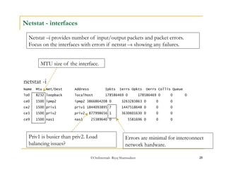 Netstat –i provides number of input/output packets and packet errors. 
Focus on the interfaces with errors if netstat –s showing any failures. 
MTU size of the interface. 
©OraInternals Riyaj Shamsudeen 25 
Netstat - interfaces 
netstat -i 
Name Mtu Net/Dest Address Ipkts Ierrs Opkts Oerrs Collis Queue 
lo0 8232 loopback localhost 178586469 0 178586469 0 0 0 
ce0 1500 ipmp2 ipmp2 3866864208 0 3263283863 0 0 0 
ce2 1500 priv1 priv1 1844093895 7 1447518648 0 0 0 
ce3 1500 priv2 priv2 877998656 1 3630601630 0 0 0 
ce9 1500 nas1 nas1 25389640 0 5581696 0 0 0 
Errors are minimal for interconnect 
network hardware. 
Priv1 is busier than priv2. Load 
balancing issues? 
 