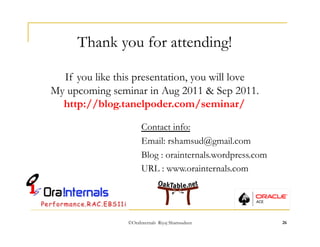 Thank you for attending! 
If you like this presentation, you will love 
My upcoming seminar in Aug 2011 & Sep 2011. 
http://blog.tanelpoder.com/seminar/ 
Contact info: 
Email: rshamsud@gmail.com 
Blog : orainternals.wordpress.com 
URL : www.orainternals.com 
©OraInternals Riyaj Shamsudeen 26 
