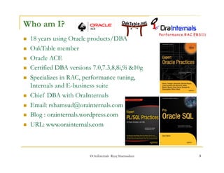 ©OraInternals Riyaj Shamsudeen 3 
Who am I? 
 18 years using Oracle products/DBA 
 OakTable member 
 Oracle ACE 
 Certified DBA versions 7.0,7.3,8,8i,9i &10g 
 Specializes in RAC, performance tuning, 
Internals and E-business suite 
 Chief DBA with OraInternals 
 Email: rshamsud@orainternals.com 
 Blog : orainternals.wordpress.com 
 URL: www.orainternals.com 
 