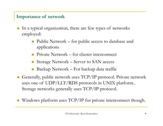 ©OraInternals Riyaj Shamsudeen 4 
Importance of network 
 In a typical organization, there are few types of networks 
employed: 
 Public Network – for public access to database and 
applications 
 Private Network – for cluster interconnect 
 Storage Network – Server to SAN access 
 Backup Network – For backup data traffic 
 Generally, public network uses TCP/IP protocol. Private network 
uses one of UDP/LLT/RDS protocols in UNIX platform.. 
Storage networks generally uses TCP/IP protocol. 
 Windows platform uses TCP/IP for private interconnect though. 
 