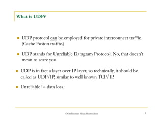  UDP stands for Unreliable Datagram Protocol. No, that doesn’t 
mean to scare you. 
©OraInternals Riyaj Shamsudeen 7 
What is UDP? 
 UDP protocol can be employed for private interconnect traffic 
(Cache Fusion traffic.) 
 UDP is in fact a layer over IP layer, so technically, it should be 
called as UDP/IP, similar to well known TCP/IP. 
 Unreliable != data loss. 
 